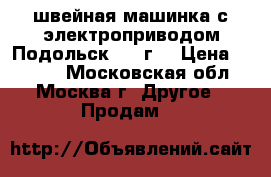 швейная машинка с электроприводом,Подольск 1958г, › Цена ­ 1 500 - Московская обл., Москва г. Другое » Продам   